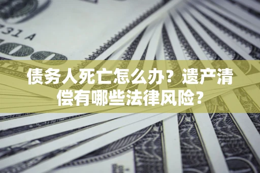 济南债务人死亡怎么办？遗产清偿有哪些法律风险？