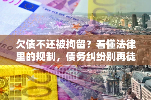 济南欠债不还被拘留？看懂法律里的规制，债务纠纷别再徒劳奔波