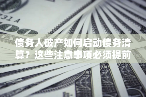 济南债务人破产如何启动债务清算？这些注意事项必须提前知道