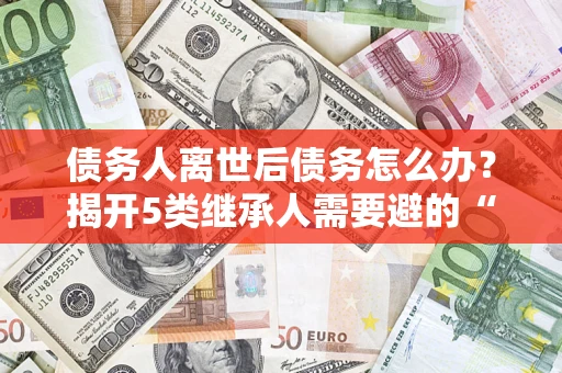 济南债务人离世后债务怎么办？揭开5类继承人需要避的“坑”