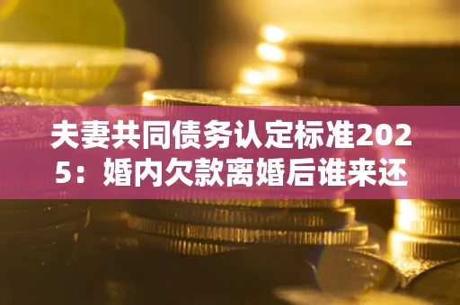 济南夫妻共同债务认定标准2025:婚内欠款离婚后谁来还? 济南夫妻共同债务认定标准2025:婚内欠款离婚后谁来还?
