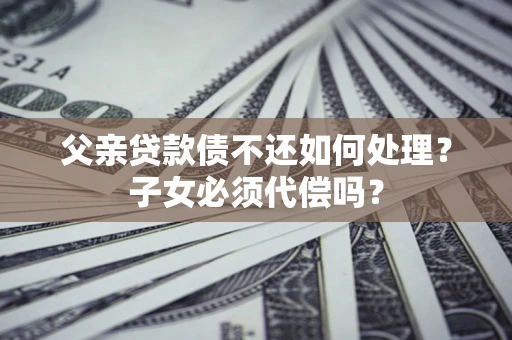 济南父亲贷款债不还如何处理？子女必须代偿吗？